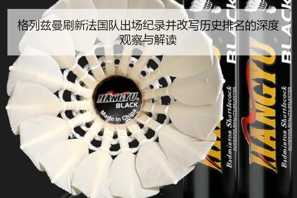 格列兹曼刷新法国队出场纪录并改写历史排名的深度观察与解读