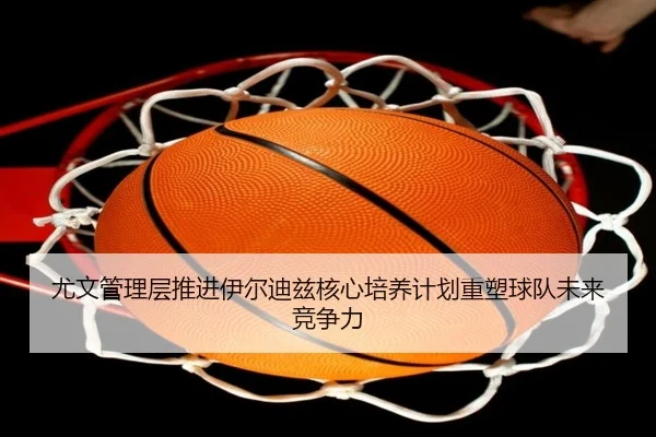 尤文管理层推进伊尔迪兹核心培养计划重塑球队未来竞争力