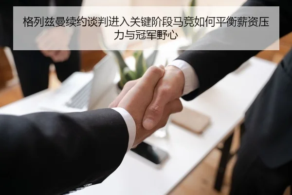 格列兹曼续约谈判进入关键阶段马竞如何平衡薪资压力与冠军野心