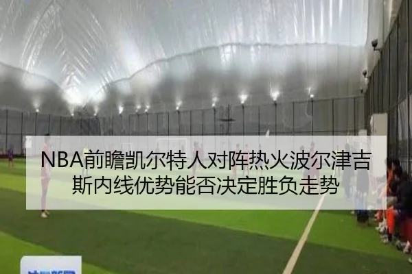 NBA前瞻凯尔特人对阵热火波尔津吉斯内线优势能否决定胜负走势
