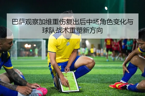 巴萨观察加维重伤复出后中场角色变化与球队战术重塑新方向
