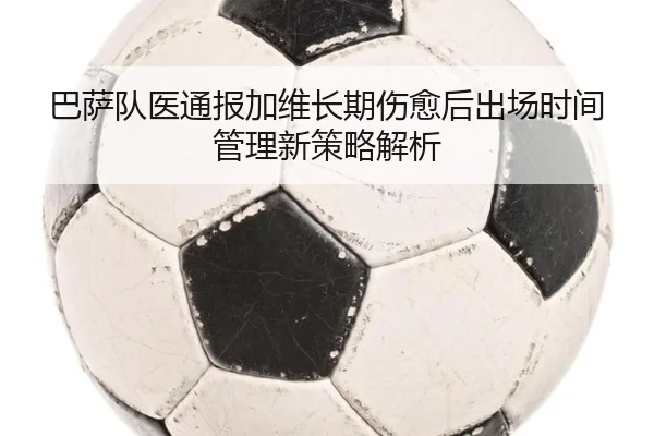 巴萨队医通报加维长期伤愈后出场时间管理新策略解析