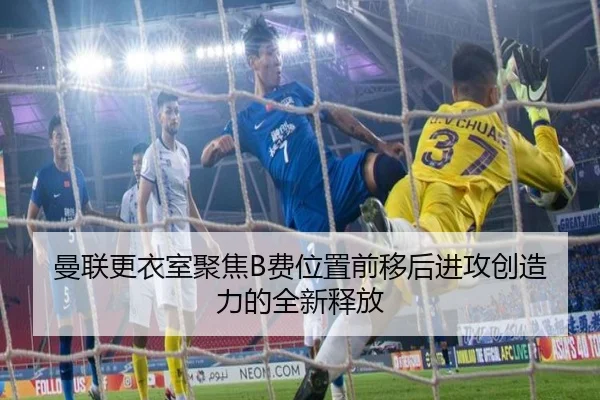 曼联更衣室聚焦B费位置前移后进攻创造力的全新释放