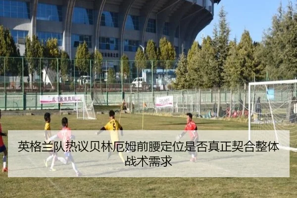 英格兰队热议贝林厄姆前腰定位是否真正契合整体战术需求