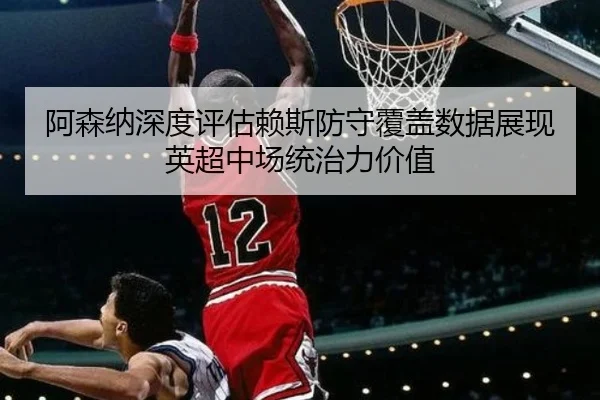 阿森纳深度评估赖斯防守覆盖数据展现英超中场统治力价值