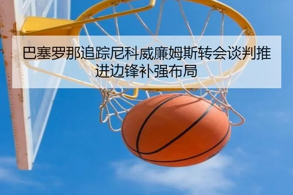 巴塞罗那追踪尼科威廉姆斯转会谈判推进边锋补强布局