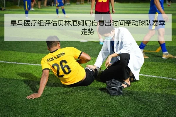 皇马医疗组评估贝林厄姆肩伤复出时间牵动球队赛季走势
