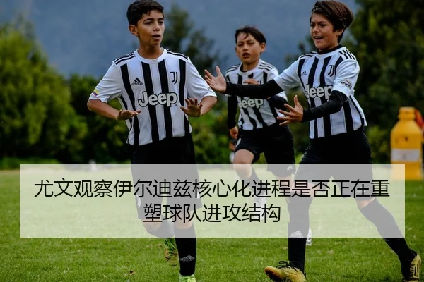尤文观察伊尔迪兹核心化进程是否正在重塑球队进攻结构